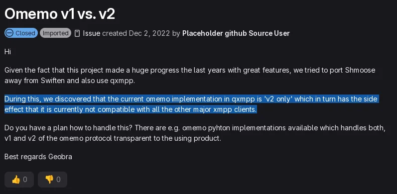 Hi Given the fact that this project made a huge progress the last years with great features, we tried to port Shmoose away from Swiften and also use qxmpp. During this, we discovered that the current omemo implementation in qxmpp is 'v2 only' which in turn has the side effect that it is currently not compatible with all the other major xmpp clients. Do you have a plan how to handle this? There are e.g. omemo pyhton implementations available which handles both, v1 and v2 of the omemo protocol transparent to the using product. Best regards Geobra
